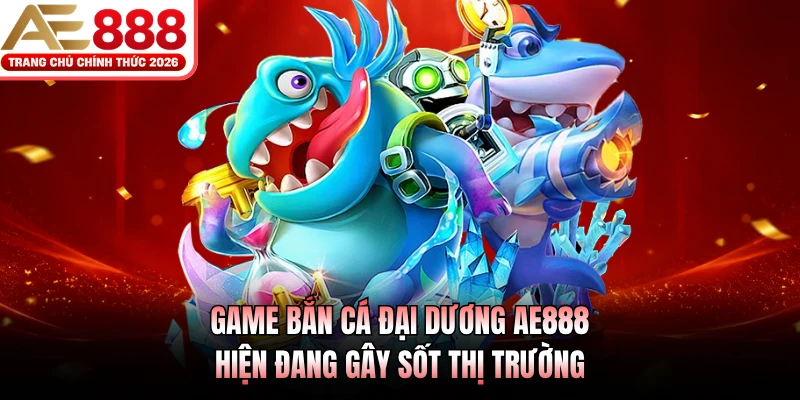 Game bắn cá Đại Dương AE888 hiện đang gây sốt thị trường